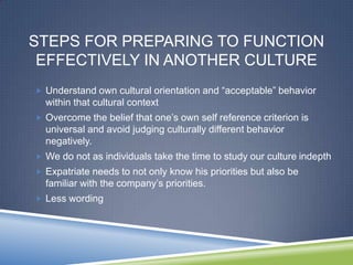 STEPS FOR PREPARING TO FUNCTION
 EFFECTIVELY IN ANOTHER CULTURE
 Understand own cultural orientation and ―acceptable‖ behavior
  within that cultural context
 Overcome the belief that one‘s own self reference criterion is
  universal and avoid judging culturally different behavior
  negatively.
 We do not as individuals take the time to study our culture indepth
 Expatriate needs to not only know his priorities but also be
  familiar with the company‘s priorities.
 Less wording
 
