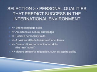 SELECTION >> PERSONAL QUALITIES
  THAT PREDICT SUCCESS IN THE
  INTERNATIONAL ENVIRONMENT
 >> Strong language skills
 >> An extensive cultural knowledge
 >> Positive personality traits
 >> A positive attitude towards other cultures
 >> Cross-cultural communication skills
     (the new ―norm‖)
 >> Mature emotional regulation, such as coping ability
 