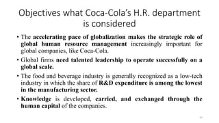 Objectives what Coca-Cola’s H.R. department
is considered
• The accelerating pace of globalization makes the strategic role of
global human resource management increasingly important for
global companies, like Coca-Cola.
• Global firms need talented leadership to operate successfully on a
global scale.
• The food and beverage industry is generally recognized as a low-tech
industry in which the share of R&D expenditure is among the lowest
in the manufacturing sector.
• Knowledge is developed, carried, and exchanged through the
human capital of the companies.
10
 