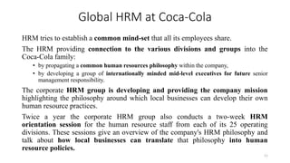 Global HRM at Coca-Cola
HRM tries to establish a common mind-set that all its employees share.
The HRM providing connection to the various divisions and groups into the
Coca-Cola family:
• by propagating a common human resources philosophy within the company,
• by developing a group of internationally minded mid-level executives for future senior
management responsibility.
The corporate HRM group is developing and providing the company mission
highlighting the philosophy around which local businesses can develop their own
human resource practices.
Twice a year the corporate HRM group also conducts a two-week HRM
orientation session for the human resource staff from each of its 25 operating
divisions. These sessions give an overview of the company's HRM philosophy and
talk about how local businesses can translate that philosophy into human
resource policies.
11
 