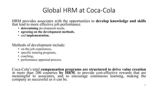 Global HRM at Coca-Cola
HRM provides associates with the opportunities to develop knowledge and skills
that lead to more effective job performance.
• determining development needs,
• agreeing on the development methods,
• and implementation.
Methods of development include:
• on-the-job experiences,
• specific training programs,
• coaching,
• performance appraisal process.
Coca-Cola’s total compensation programs are structured to drive value creation
in more than 200 countries by HRM, to provide cost-effective rewards that are
meaningful to associates, and to encourage continuous learning, making the
company as successful as it can be.
12
 