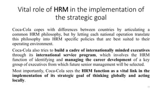 Vital role of HRM in the implementation of
the strategic goal
Coca-Cola copes with differences between countries by articulating a
common HRM philosophy, but by letting each national operation translate
this philosophy into HRM specific policies that are best suited to their
operating environment.
Coca-Cola also tries to build a cadre of internationally minded executives
through its international service program, which involves the HRM
function of identifying and managing the career development of a key
group of executives from which future senior management will be selected.
Most importantly, Coca-Cola sees the HRM function as a vital link in the
implementation of its strategic goal of thinking globally and acting
locally.
13
 