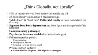 „Think Globally, Act Locally”
• 80% of income derived from businesses outside the US
• 25 operating divisions, under 6 regional groups
• "Multi-local" & "local face" Cultural diversity in Coca Cola Match the
diversity
• Separate Data bank department and investigate the background of the
applicant
• Common salary philosophy
• Pay-for-performance model (discrimination in pay)
• Fair remuneration policy :
• Discrimination,
• Immigration Attract,
• Retain & Develop diverse talent
• Provide support systems:
• Global Service Program - 500 high-level managers
14
 