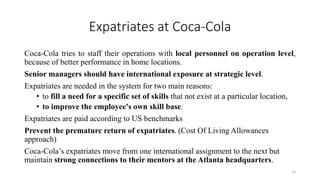 Expatriates at Coca-Cola
Coca-Cola tries to staff their operations with local personnel on operation level,
because of better performance in home locations.
Senior managers should have international exposure at strategic level.
Expatriates are needed in the system for two main reasons:
• to fill a need for a specific set of skills that not exist at a particular location,
• to improve the employee's own skill base.
Expatriates are paid according to US benchmarks
Prevent the premature return of expatriates. (Cost Of Living Allowances
approach)
Coca-Cola’s expatriates move from one international assignment to the next but
maintain strong connections to their mentors at the Atlanta headquarters.
15
 