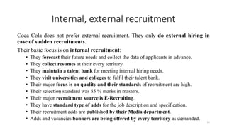 Internal, external recruitment
Coca Cola does not prefer external recruitment. They only do external hiring in
case of sudden recruitments.
Their basic focus is on internal recruitment:
• They forecast their future needs and collect the data of applicants in advance.
• They collect resumes at their every territory.
• They maintain a talent bank for meeting internal hiring needs.
• They visit universities and colleges to fulfil their talent bank.
• Their major focus is on quality and their standards of recruitment are high.
• Their selection standard was 85 % marks in masters.
• Their major recruitment source is E-Recruiting.
• They have standard type of adds for the job description and specification.
• Their recruitment adds are published by their Media department.
• Adds and vacancies banners are being offered by every territory as demanded.
16
 