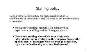 Staffing policy
Coca-Cola’s staffing policy for managerial position is
combination of Ethnocentric and Geocentric, but the second one
is dominant.
• Ethnocentric staffing: primarily the company hire
expatriates to staff higher-level foreign positions.
• Geocentric staffing: Coca-Cola uses worldwide
integrated business strategy, so the company favours the
appointment of managers with the best qualifications,
regardless of nationality or ethnic background.
17
 