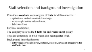 Staff selection and background investigation
Coca-Cola conducts various types of tests for different needs:
• aptitude test to check academic knowledge,
• work sample test for technical seats,
• behavioural test.
For final candidates:
The company follows the 5 tests for one recruitment policy.
Tests are conducted on both region and head quarter level.
Background investigation on:
• differences across countries, cultures, customs, laws and procedures for
staff selection.
18
 