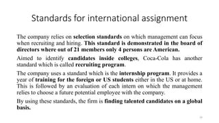 Standards for international assignment
The company relies on selection standards on which management can focus
when recruiting and hiring. This standard is demonstrated in the board of
directors where out of 21 members only 4 persons are American.
Aimed to identify candidates inside colleges, Coca-Cola has another
standard which is called recruiting program.
The company uses a standard which is the internship program. It provides a
year of training for the foreign or US students either in the US or at home.
This is followed by an evaluation of each intern on which the management
relies to choose a future potential employee with the company.
By using these standards, the firm is finding talented candidates on a global
basis.
19
 