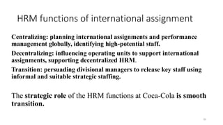 HRM functions of international assignment
Centralizing: planning international assignments and performance
management globally, identifying high-potential staff.
Decentralizing: influencing operating units to support international
assignments, supporting decentralized HRM.
Transition: persuading divisional managers to release key staff using
informal and suitable strategic staffing.
The strategic role of the HRM functions at Coca-Cola is smooth
transition.
20
 