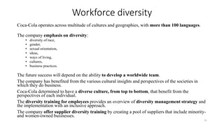 Workforce diversity
Coca-Cola operates across multitude of cultures and geographies, with more than 100 languages.
The company emphasis on diversity:
• diversity of race,
• gender,
• sexual orientation,
• ideas,
• ways of living,
• cultures,
• business practices.
The future success will depend on the ability to develop a worldwide team.
The company has benefited from the various cultural insights and perspectives of the societies in
which they do business.
Coca-Cola determined to have a diverse culture, from top to bottom, that benefit from the
perspectives of each individual.
The diversity training for employees provides an overview of diversity management strategy and
the implementation with an inclusive approach.
The company offer supplier diversity training by creating a pool of suppliers that include minority-
and women-owned businesses.
21
 