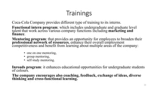 Trainings
Coca-Cola Company provides different type of training to its interns.
Functional intern program: which includes undergraduate and graduate level
talent that work across various company functions including marketing and
finance.
Mentoring program: that provides an opportunity for employees to broaden their
professional network of resources, enhance their overall employment
competitiveness and benefit from learning about multiple areas of the company:
• one on one mentoring,
• group mentoring,
• self study mentoring.
Inroads program: it enhances educational opportunities for undergraduate students
of colours.
The company encourages also coaching, feedback, exchange of ideas, diverse
thinking and cross-functional learning.
23
 