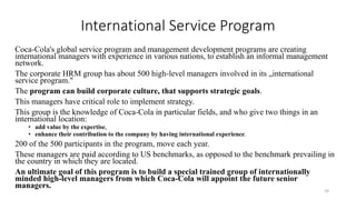 International Service Program
Coca-Cola's global service program and management development programs are creating
international managers with experience in various nations, to establish an informal management
network.
The corporate HRM group has about 500 high-level managers involved in its „international
service program."
The program can build corporate culture, that supports strategic goals.
This managers have critical role to implement strategy.
This group is the knowledge of Coca-Cola in particular fields, and who give two things in an
international location:
• add value by the expertise,
• enhance their contribution to the company by having international experience.
200 of the 500 participants in the program, move each year.
These managers are paid according to US benchmarks, as opposed to the benchmark prevailing in
the country in which they are located.
An ultimate goal of this program is to build a special trained group of internationally
minded high-level managers from which Coca-Cola will appoint the future senior
managers.
24
 