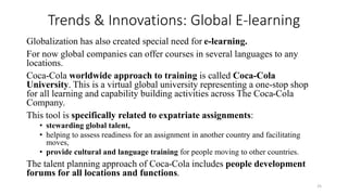 Trends & Innovations: Global E-learning
Globalization has also created special need for e-learning.
For now global companies can offer courses in several languages to any
locations.
Coca-Cola worldwide approach to training is called Coca-Cola
University. This is a virtual global university representing a one-stop shop
for all learning and capability building activities across The Coca-Cola
Company.
This tool is specifically related to expatriate assignments:
• stewarding global talent,
• helping to assess readiness for an assignment in another country and facilitating
moves,
• provide cultural and language training for people moving to other countries.
The talent planning approach of Coca-Cola includes people development
forums for all locations and functions.
25
 