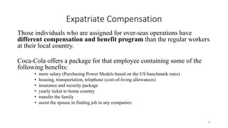 Expatriate Compensation
Those individuals who are assigned for over-seas operations have
different compensation and benefit program than the regular workers
at their local country.
Coca-Cola offers a package for that employee containing some of the
following benefits:
• more salary (Purchasing Power Models based on the US banchmark rates)
• housing, transportation, telephone (cost-of-living allowances)
• insurance and security package
• yearly ticket to home country
• transfer the family
• assist the spouse in finding job in any companies
26
 