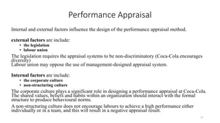 Performance Appraisal
Internal and external factors influence the design of the performance appraisal method.
external factors are include:
• the legislation
• labour union
The legislation requires the appraisal systems to be non-discriminatory (Coca-Cola encourages
diversity)
Labour union may oppose the use of management-designed appraisal system.
Internal factors are include:
• the corporate culture
• non-structuring culture
The corporate culture plays a significant role in designing a performance appraisal at Coca-Cola.
The shared values, beliefs and habits within an organization should interact with the formal
structure to produce behavioural norms.
A non-structuring culture does not encourage labours to achieve a high performance either
individually or in a team, and this will result in a negative appraisal result.
27
 