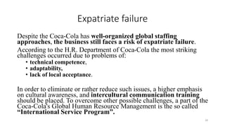 Expatriate failure
Despite the Coca-Cola has well-organized global staffing
approaches, the business still faces a risk of expatriate failure.
According to the H.R. Department of Coca-Cola the most striking
challenges occurred due to problems of:
• technical competence,
• adaptability,
• lack of local acceptance.
In order to eliminate or rather reduce such issues, a higher emphasis
on cultural awareness, and intercultural communication training
should be placed. To overcome other possible challenges, a part of the
Coca-Cola's Global Human Resource Management is the so called
“International Service Program”.
28
 