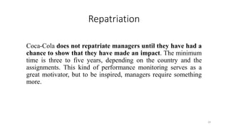 Repatriation
Coca-Cola does not repatriate managers until they have had a
chance to show that they have made an impact. The minimum
time is three to five years, depending on the country and the
assignments. This kind of performance monitoring serves as a
great motivator, but to be inspired, managers require something
more.
29
 