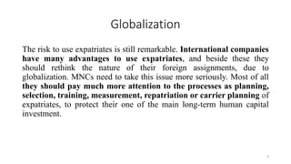 Globalization
The risk to use expatriates is still remarkable. International companies
have many advantages to use expatriates, and beside these they
should rethink the nature of their foreign assignments, due to
globalization. MNCs need to take this issue more seriously. Most of all
they should pay much more attention to the processes as planning,
selection, training, measurement, repatriation or carrier planning of
expatriates, to protect their one of the main long-term human capital
investment.
3
 