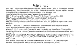 31
References
Azar, G. (2012). Inpatriates and Expatriates: Sources of Strategic Human Capital for Multinational Food and
Beverage Firms. Swedish University of Agricultural Sciences, Department of Economics . Sweden, Uppsala:
International Food and Agribusiness Management Association. Retrieved from
http://ageconsearch.umn.edu/bitstream/129180/2/(14)%20Azar3.pdf
CEB HR. (2014, January 17). How Coca-Cola Creates “HR Challengers”. Retrieved from CEB:
http://www.executiveboard.com/blogs/how-coca-cola-creates-hr-challengers/
Essays, UK. (2013, November). UKessays.com. Retrieved from www.ukessays.com:
http://www.ukessays.com/essays/business/how-coca-cola-select-and-compensate-expatriates-business-
essay.php?
Kalman, F. (2012, June 7). Coca-Cola's Thirst for Global Talent. Retrieved from Talent management:
http://talentmgt.com/articles/view/ceree-eberly-people-first
Khallash, S. (2013). Looking inside Coke's global talent strategy. Fortune Global Forum . Chengdu, China:
Fortune.com. Retrieved from http://globaltalentstrategy.com/en/article/looking-inside-cokes-global-talent-
strategy-413
The Coca-Cola Company. (2014). Annual Report 2013. Atlanta, US: The Coca-Cola Company. Retrieved from
http://assets.coca-colacompany.com/d0/c1/7afc6e6949c8adf1168a3328b2ad/2013-annual-report-on-
form-10-k.pdf
The Coca-Cola Company. (2014). Human & Workplace Rights. Atlanta, US: The Coca-Cola Company.
Retrieved from http://www.coca-colacompany.com/stories/human-workplace-rights
 
