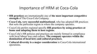 Importance of HRM at Coca-Cola
• HR practices are internationally one of the most important competitive
strength of The Coca-Cola Company.
• Coca-Cola, very successful multinational, who has adopted HR practices
that suits the particular region in where the company operates.
• Coca-Cola prefers regional specific HR practices by using practices at
home and adapting them to host regions.
• Coca Cola’s HR policies and practices are mainly formed in compliance
with local labour laws and culture. The company operates within the
domination of local laws and cultural practices.
• Cultural diversity is a major consideration in Coca-Cola international
operations.
4
 