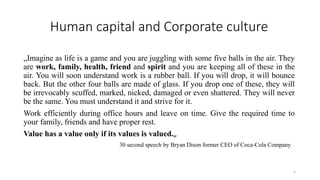Human capital and Corporate culture
„Imagine as life is a game and you are juggling with some five balls in the air. They
are work, family, health, friend and spirit and you are keeping all of these in the
air. You will soon understand work is a rubber ball. If you will drop, it will bounce
back. But the other four balls are made of glass. If you drop one of these, they will
be irrevocably scuffed, marked, nicked, damaged or even shattered. They will never
be the same. You must understand it and strive for it.
Work efficiently during office hours and leave on time. Give the required time to
your family, friends and have proper rest.
Value has a value only if its values is valued.„
30 second speech by Bryan Dison former CEO of Coca-Cola Company
5
 