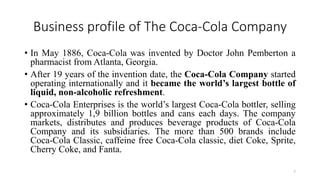 Business profile of The Coca-Cola Company
• In May 1886, Coca-Cola was invented by Doctor John Pemberton a
pharmacist from Atlanta, Georgia.
• After 19 years of the invention date, the Coca-Cola Company started
operating internationally and it became the world’s largest bottle of
liquid, non-alcoholic refreshment.
• Coca-Cola Enterprises is the world’s largest Coca-Cola bottler, selling
approximately 1,9 billion bottles and cans each days. The company
markets, distributes and produces beverage products of Coca-Cola
Company and its subsidiaries. The more than 500 brands include
Coca-Cola Classic, caffeine free Coca-Cola classic, diet Coke, Sprite,
Cherry Coke, and Fanta.
7
 
