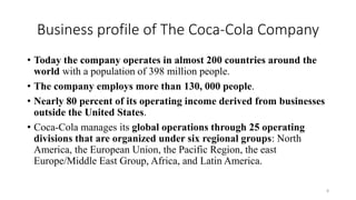 Business profile of The Coca-Cola Company
• Today the company operates in almost 200 countries around the
world with a population of 398 million people.
• The company employs more than 130, 000 people.
• Nearly 80 percent of its operating income derived from businesses
outside the United States.
• Coca-Cola manages its global operations through 25 operating
divisions that are organized under six regional groups: North
America, the European Union, the Pacific Region, the east
Europe/Middle East Group, Africa, and Latin America.
8
 