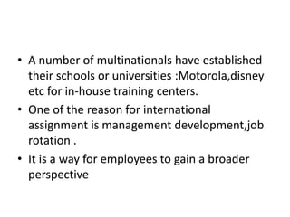 A number of multinationals have established their schools or universities :Motorola,disney etc for in-house training centers.One of the reason for international assignment is management development,job rotation .It is a way for employees to gain a broader perspective