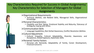 Key Characteristics Required for Success in Global Assignments/
Key Characteristics for Selection of Managers for Global
Assignments
Organizational Requirements
• Technical Abilities, Job Related Skills, Managerial Skills, Organizational
Knowledge
Personal Characteristics
• Flexibility and Risk Taking, Emotional Stability and Maturity, Tolerance of
Ambiguity, Coping with Stress
Communication Skills
• Language Capabilities, Non Verbal Awareness, Conflict Resolution Abilities
Cultural Adjustment
• Cultural Empathy, Cultural Adaptability, Diversity Awareness and
Acceptance, Global Exposure, Diplomatic Skills
Personal/ Family Factors
• Personal Life Demands, Adaptability of Family, Career Development,
Financial Concerns
ACHLA TYAGI, ABES EC (032), AKTU, LUCKNOW
 