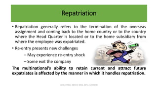Repatriation
• Repatriation generally refers to the termination of the overseas
assignment and coming back to the home country or to the country
where the Head Quarter is located or to the home subsidiary from
where the employee was expatriated.
• Re-entry presents new challenges
– May experience re-entry shock
– Some exit the company
The multinational’s ability to retain current and attract future
expatriates is affected by the manner in which it handles repatriation.
ACHLA TYAGI, ABES EC (032), AKTU, LUCKNOW
 