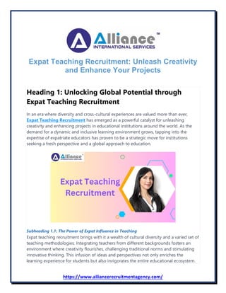 https://www.alliancerecruitmentagency.com/
Expat Teaching Recruitment: Unleash Creativity
and Enhance Your Projects
Heading 1: Unlocking Global Potential through
Expat Teaching Recruitment
In an era where diversity and cross-cultural experiences are valued more than ever,
Expat Teaching Recruitment has emerged as a powerful catalyst for unleashing
creativity and enhancing projects in educational institutions around the world. As the
demand for a dynamic and inclusive learning environment grows, tapping into the
expertise of expatriate educators has proven to be a strategic move for institutions
seeking a fresh perspective and a global approach to education.
Subheading 1.1: The Power of Expat Influence in Teaching
Expat teaching recruitment brings with it a wealth of cultural diversity and a varied set of
teaching methodologies. Integrating teachers from different backgrounds fosters an
environment where creativity flourishes, challenging traditional norms and stimulating
innovative thinking. This infusion of ideas and perspectives not only enriches the
learning experience for students but also invigorates the entire educational ecosystem.
 