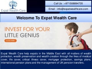 Expat Wealth Care help expats in the Middle East with all matters of wealth
protection, wealth preservation and wealth creation through the likes of medical
cover, life cover, critical illness cover, mortgage protection, savings plans,
international pension plans and the management of UK pension transfers.
Welcome To Expat Wealth Care
Call Us : +971508894735
Email : info@expatwealthcare.com
 
