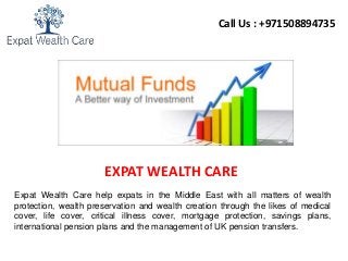 EXPAT WEALTH CARE
Call Us : +971508894735
Expat Wealth Care help expats in the Middle East with all matters of wealth
protection, wealth preservation and wealth creation through the likes of medical
cover, life cover, critical illness cover, mortgage protection, savings plans,
international pension plans and the management of UK pension transfers.
 