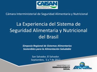 La Experiencia del Sistema de
Seguridad Alimentaria y Nutricional
del Brasil
San Salvador, El Salvador.
Septiembre, 5 a 7 de 2017
Simposio Regional de Sistemas Alimentarios
Sostenibles para la Alimentación Saludable
Cámara Interministerial de Seguridad Alimentaria y Nutricional
 