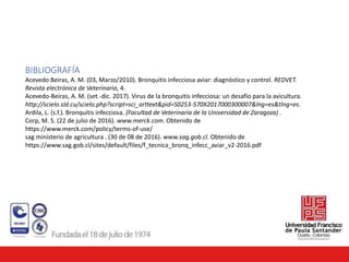 BIBLIOGRAFÍA
Acevedo Beiras, A. M. (03, Marzo/2010). Bronquitis infecciosa aviar: diagnóstico y control. REDVET.
Revista electrónica de Veterinaria, 4.
Acevedo-Beiras, A. M. (set.-dic. 2017). Virus de la bronquitis infecciosa: un desafío para la avicultura.
http://scielo.sld.cu/scielo.php?script=sci_arttext&pid=S0253-570X2017000300007&lng=es&tlng=es.
Ardila, L. (s.f.). Bronquitis infecciosa. (Facultad de Veterinaria de la Universidad de Zaragoza) .
Corp, M. S. (22 de julio de 2016). www.merck.com. Obtenido de
https://www.merck.com/policy/terms-of-use/
sag ministerio de agricultura . (30 de 08 de 2016). www.sag.gob.cl. Obtenido de
https://www.sag.gob.cl/sites/default/files/f_tecnica_bronq_infecc_aviar_v2-2016.pdf
 