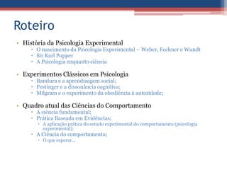 Roteiro
• História da Psicologia Experimental
      O nascimento da Psicologia Experimental – Weber, Fechner e Wundt
      Sir Karl Popper
      A Psicologia enquanto ciência

• Experimentos Clássicos em Psicologia
      Bandura e a aprendizagem social;
      Festinger e a dissonância cognitiva;
      Milgram e o experimento da obediência à autoridade;

• Quadro atual das Ciências do Comportamento
      A ciência fundamental;
      Prática Baseada em Evidências;
        A aplicação prática do estudo experimental do comportamento (psicologia
         experimental);
      A Ciência do comportamento;
        O que esperar...
 