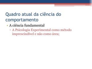 Quadro atual da ciência do
comportamento
• A ciência fundamental
 ▫ A Psicologia Experimental como método
   imprescindível e não como área;
 