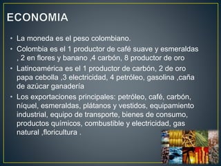 • La moneda es el peso colombiano.
• Colombia es el 1 productor de café suave y esmeraldas
, 2 en flores y banano ,4 carbón, 8 productor de oro
• Latinoamérica es el 1 productor de carbón, 2 de oro
papa cebolla ,3 electricidad, 4 petróleo, gasolina ,caña
de azúcar ganadería
• Los exportaciones principales: petróleo, café, carbón,
níquel, esmeraldas, plátanos y vestidos, equipamiento
industrial, equipo de transporte, bienes de consumo,
productos químicos, combustible y electricidad, gas
natural ,floricultura .
 