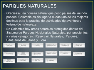 • Gracias a una riqueza natural que poco países del mundo
poseen, Colombia es sin lugar a dudas uno de los mejores
destinos para la práctica de actividades de aventura y
turismo de naturaleza.
• En Colombia hay áreas naturales protegidas dentro del
Sistema de Parques Nacionales Naturales, pertenecientes
a varias categorías: Reservas Naturales; Parques;
Santuarios de Fauna y Flora
desees realizar:
 