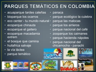 • acuaparque tardes caleñas
• bioparque los ocarros
• eco center - tu mundo natural
• ecoparque chinauta
• ecoparque el gaitero
• ecoparque macadamia
extrem
• el bosque que camina
• huilafrica salvaje
• la vía láctea
• parque temático
• panaca
• parque ecológico la culebra
• parque las malocas
• parque los arrieros
• parque nacional del café
• zooparque los caimanes
• parque hacienda nápoles
• parque nacional del
chicamocha - panachi
 