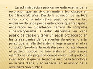        La administración pública no está exenta de la
    revolución que se vivió en materia tecnológica en
    los últimos 20 años. Desde la aparición de las PCs
    vimos como la informática paso de ser un lujo
    exclusivo de unos pocos entendidos que trabajaban
    encerrados en gigantescos centros de cómputos
    super-refrigerados a estar disponible en cada
    puesto de trabajo y tener un papel protagónico en
    las tareas diarias de los agentes de gobierno a tal
    punto que la falta del sistema llega a generar el ya
    conocido “perdone la molestia pero no atendemos
    al público porque no hay sistema”. Este simple
    ejemplo es una pequeña demostración del grado de
    integración al que ha llegado el uso de la tecnología
    en la vida diaria, y en especial en el ámbito de la
    administración pública.
 