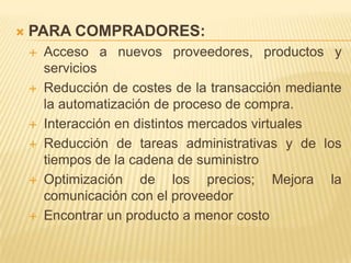    PARA COMPRADORES:
       Acceso a nuevos proveedores, productos y
        servicios
       Reducción de costes de la transacción mediante
        la automatización de proceso de compra.
       Interacción en distintos mercados virtuales
       Reducción de tareas administrativas y de los
        tiempos de la cadena de suministro
       Optimización de los precios; Mejora la
        comunicación con el proveedor
       Encontrar un producto a menor costo
 