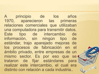 A      principio     de      los     años
1970,      aparecieron    las    primeras
relaciones comerciales que utilizaban
una computadora para transmitir datos.
Este     tipo    de    intercambio     de
información, sin ningún tipo de
estándar, trajo aparejado mejoras de
los procesos de fabricación en el
ámbito privado, entre empresas de un
mismo sector. Es por eso que se
trataron de fijar estándares para
realizar este intercambio, el cual era
distinto con relación a cada industria..
 