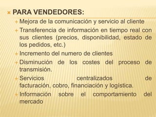   PARA VENDEDORES:
     Mejora  de la comunicación y servicio al cliente
     Transferencia de información en tiempo real con
      sus clientes (precios, disponibilidad, estado de
      los pedidos, etc.)
     Incremento del numero de clientes

     Disminución de los costes del proceso de
      transmisión.
     Servicios              centralizados             de
      facturación, cobro, financiación y logística.
     Información    sobre el comportamiento del
      mercado
 