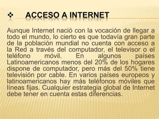      ACCESO A INTERNET
Aunque Internet nació con la vocación de llegar a
todo el mundo, lo cierto es que todavía gran parte
de la población mundial no cuenta con acceso a
la Red a través del computador, el televisor o el
teléfono      móvil.     En      algunos      países
Latinoamericanos menos del 20% de los hogares
dispone de computador, pero más del 50% tiene
televisión por cable. En varios países europeos y
latinoamericanos hay más teléfonos móviles que
líneas fijas. Cualquier estrategia global de Internet
debe tener en cuenta estas diferencias.
 