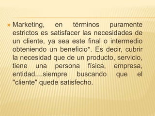    Marketing, en términos          puramente
    estrictos es satisfacer las necesidades de
    un cliente, ya sea este final o intermedio
    obteniendo un beneficio*. Es decir, cubrir
    la necesidad que de un producto, servicio,
    tiene una persona física, empresa,
    entidad....siempre buscando que el
    "cliente" quede satisfecho.
 