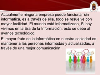 Actualmente ninguna empresa puede funcionar sin
informática, es a través de ella, todo se resuelve con
mayor facilidad. El mundo está informatizado, Si hoy
vivimos en la Era de la Información, esto se debe al
avance tecnológico
El mayor fruto de la informática en nuestra sociedad es
mantener a las personas informadas y actualizadas, a
través de una mejor comunicación.
 