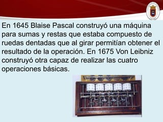 En 1645 Blaise Pascal construyó una máquina
para sumas y restas que estaba compuesto de
ruedas dentadas que al girar permitían obtener el
resultado de la operación. En 1675 Von Leibniz
construyó otra capaz de realizar las cuatro
operaciones básicas.
 