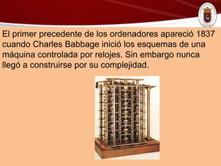El primer precedente de los ordenadores apareció 1837
cuando Charles Babbage inició los esquemas de una
máquina controlada por relojes. Sin embargo nunca
llegó a construirse por su complejidad.
 