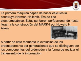 La primera máquina capaz de hacer cálculos la
construyó Herman Hollerith. Era de tipo
electromecánico. Éstas se fueron perfeccionando hasta
llegar a la construcción del MARK-I por Howard H.
Aiken.
A partir de este momento la evolución de los
ordenadores va por generaciones que se distinguen por
los componentes del ordenador y la forma de realizar el
tratamiento de la información.
 
